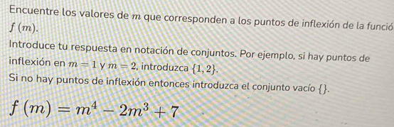 Encuentre los valores de m que corresponden a los puntos de inflexión de la funció
f(m). 
Introduce tu respuesta en notación de conjuntos. Por ejemplo, si hay puntos de 
inflexión en m=1 y m=2 , introduzca  1,2. 
Si no hay puntos de inflexión entonces introduzca el conjunto vacío  .
f(m)=m^4-2m^3+7