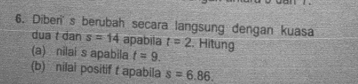 Diberis berubah secara langsung dengan kuasa 
dua t dan s=14 apabiia t=2. Hitung 
(a) nilai s apabila t=9. 
(b) nilai positif t apabila s=6.86.