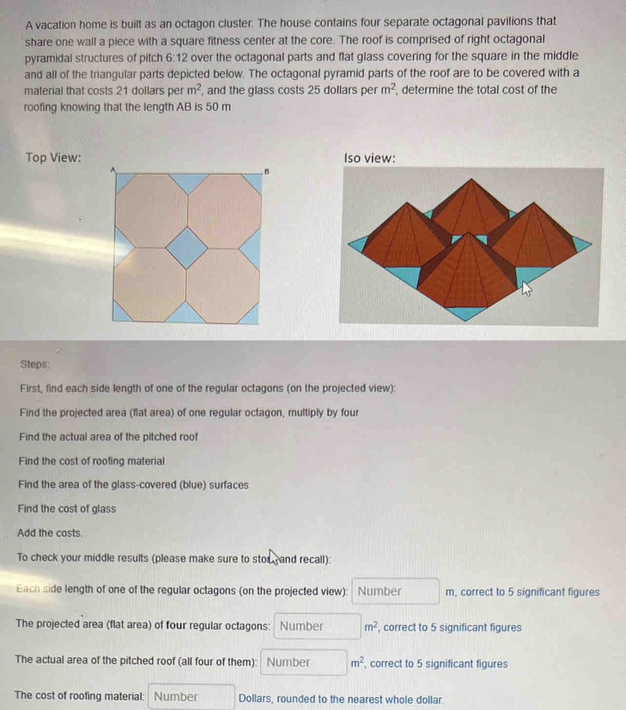 A vacation home is built as an octagon cluster. The house contains four separate octagonal pavilions that 
share one wall a piece with a square fitness center at the core. The roof is comprised of right octagonal 
pyramidal structures of pitch 6:12 over the octagonal parts and flat glass covering for the square in the middle 
and all of the triangular parts depicted below. The octagonal pyramid parts of the roof are to be covered with a 
material that costs 21 dollars per m^2 , and the glass costs 25 dollars per m^2 , determine the total cost of the 
roofing knowing that the length AB is 50 m
Top View: Iso view: 
B 
Steps 
First, find each side length of one of the regular octagons (on the projected view): 
Find the projected area (flat area) of one regular octagon, multiply by four 
Find the actual area of the pitched roof 
Find the cost of roofing material 
Find the area of the glass-covered (blue) surfaces 
Find the cost of glass 
Add the costs. 
To check your middle results (please make sure to stor and recall): 
Each side length of one of the regular octagons (on the projected view): Number , correct to 5 significant figures 
The projected area (flat area) of four regular octagons: Number m^2 , correct to 5 significant figures 
The actual area of the pitched roof (all four of them): Number m^2 , correct to 5 significant figures 
The cost of roofing material: Number Dollars, rounded to the nearest whole dollar.