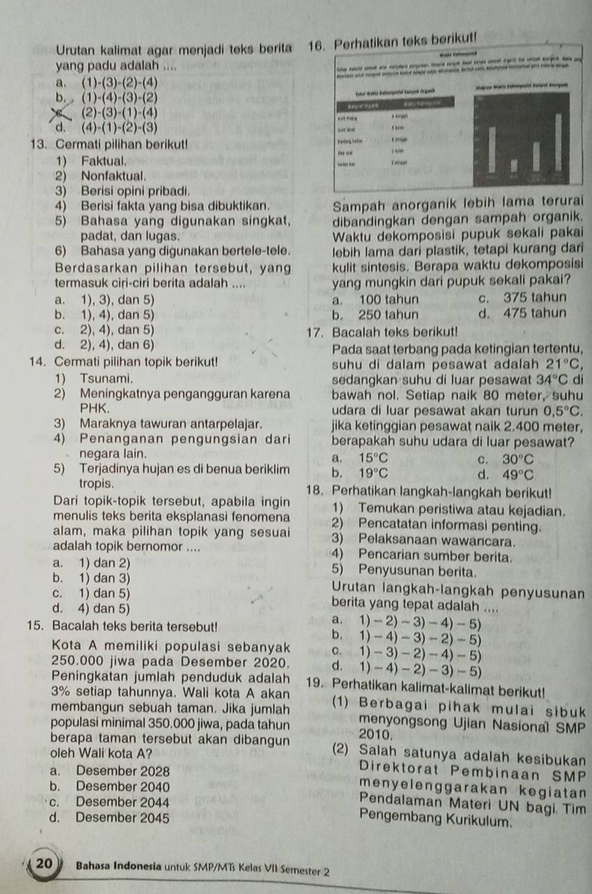 Urutan kalimat agar menjadi teks berita 16. Perhatikan teks berikut!
yang padu adalah ....
he  pt  pe e  op bad   te  e a

a、 (1)-(3)-(2)-(4)
Ktgrien Büht ehagesi Kampel Krgenh
b. (1)-(4)-(3)-(2)
(2)-(3)-(1)-(4)
Refere 2 ea

d. (4)-(1)-(2)-(3)
13. Cermati pilihan berikut! Fading T ele  
 
1) Faktual.
“ i nnigge

2) Nonfaktual.
3) Berisi opini pribadi.
4) Berisi fakta yang bisa dibuktikan. Sampah anorganik lebih lama terurai
5) Bahasa yang digunakan singkat, dibandingkan dengan sampah organik.
padat, dan lugas. Waktu dekomposisi pupuk sekali pakai
6) Bahasa yang digunakan bertele-tele. lebih lama dari plastik, tetapi kurang dari
Berdasarkan pilihan tersebut, yang kulit sintesis. Berapa waktu dekomposisi
termasuk ciri-ciri berita adalah .... yang mungkin dari pupuk sekali pakai?
a. 1), 3), dan 5) a. 100 tahun c. 375 tahun
b. 1), 4), dan 5) b. 250 tahun d. 475 tahun
c. 2), 4), dan 5) 17. Bacalah teks berikut!
d. 2), 4), dan 6) Pada saat terbang pada ketingian tertentu,
14. Cermati pilihan topik berikut! suhu di dalam pesawat adalah 21°C,
1) Tsunami. sedangkan suhu di luar pesawat 34°C di
2) Meningkatnya pengangguran karena bawah nol. Setiap naik 80 meter, suhu
PHK. udara di luar pesawat akan turun 0,5°C.
3) Maraknya tawuran antarpelajar. jika ketinggian pesawat naik 2.400 meter,
4) Penanganan pengungsian dari berapakah suhu udara di luar pesawat?
、 negara lain.
a. 15°C c. 30°C
5) Terjadinya hujan es di benua beriklim b. 19°C
d. 49°C
tropis. 18. Perhatikan langkah-langkah berikut!
Dari topik-topik tersebut, apabila ingin 1) Temukan peristiwa atau kejadian.
menulis teks berita eksplanasi fenomena 2) Pencatatan informasi penting.
alam, maka pilihan topik yang sesuai 3) Pelaksanaan wawancara.
adalah topik bernomor .... 4) Pencarian sumber berita.
a. 1) dan 2) 5) Penyusunan berita.
b. 1) dan 3) Urutan langkah-langkah penyusunan
c. 1) dan 5) berita yang tepat adalah ....
d. 4) dan 5)
a. 1)-2)-3)-4)-5)
15. Bacalah teks berita tersebut!
b. 1)-4)-3)-2)-5)
Kota A memiliki populasi sebanyak C. 1)-3)-2)-4)-5)
250.000 jiwa pada Desember 2020. a. 1)-4)-2)-3)-5)
Peningkatan jumlah penduduk adalah 19. Perhatikan kalimat-kalimat berikut!
3% setiap tahunnya. Wali kota A akan
membangun sebuah taman. Jika jumlah (1) Berbagai pihak mulai sibuk
menyongsong Ujian Nasional SMP
populasi minimal 350.000 jiwa, pada tahun 2010.
berapa taman tersebut akan dibangun (2) Salah satunya adalah kesibukan
oleh Wali kota A?
Direktorat Pembinaan SMP
a. Desember 2028 menyelenggarakan kegiatan 
b. Desember 2040
c. Desember 2044
Pendalaman Materi UN bagi Tim
d. Desember 2045
Pengembang Kurikulum.
20》 Bahasa Indonesia untuk SMP/MTs Kelas VII Semester 2