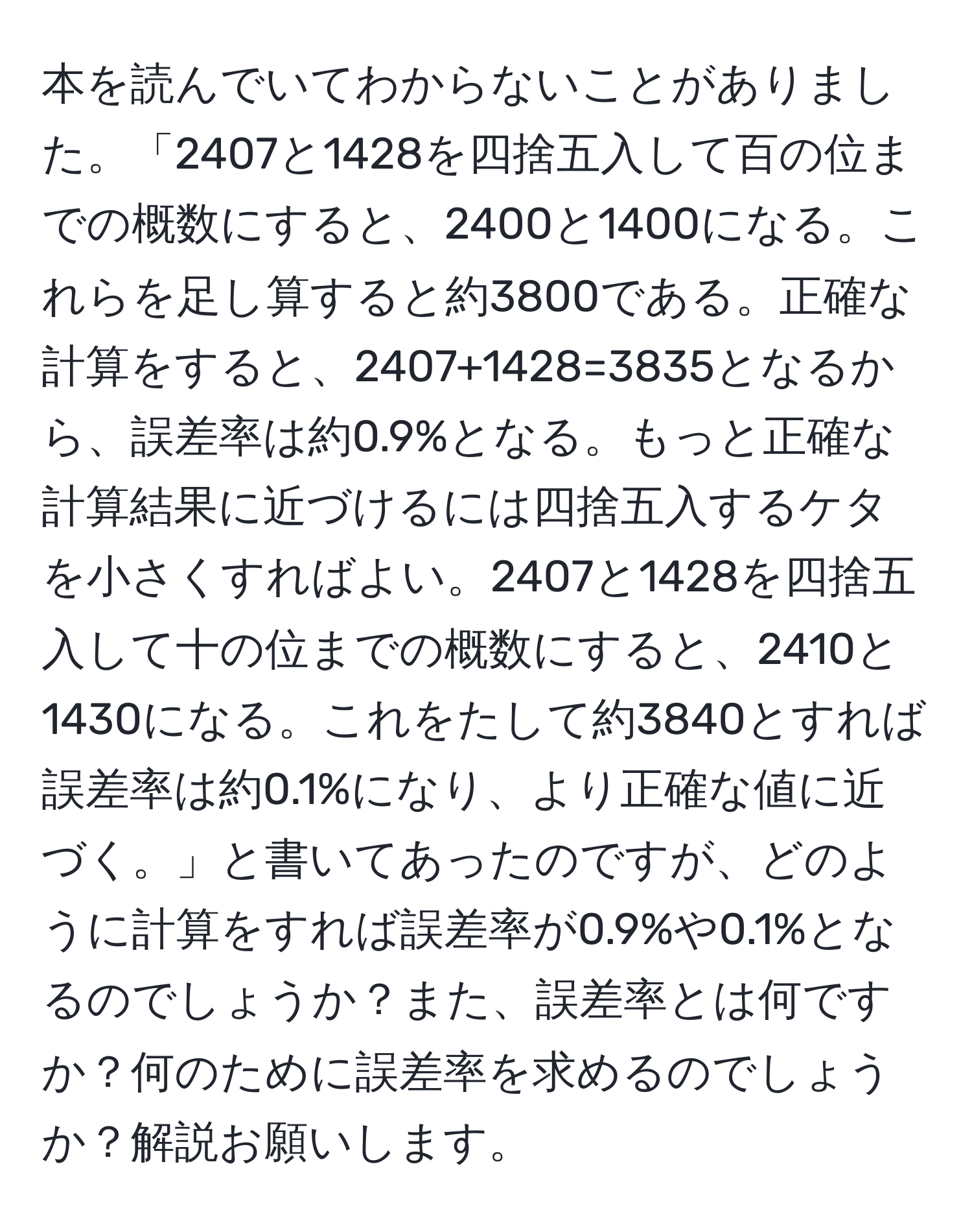 本を読んでいてわからないことがありました。「2407と1428を四捨五入して百の位までの概数にすると、2400と1400になる。これらを足し算すると約3800である。正確な計算をすると、2407+1428=3835となるから、誤差率は約0.9%となる。もっと正確な計算結果に近づけるには四捨五入するケタを小さくすればよい。2407と1428を四捨五入して十の位までの概数にすると、2410と1430になる。これをたして約3840とすれば誤差率は約0.1%になり、より正確な値に近づく。」と書いてあったのですが、どのように計算をすれば誤差率が0.9%や0.1%となるのでしょうか？また、誤差率とは何ですか？何のために誤差率を求めるのでしょうか？解説お願いします。