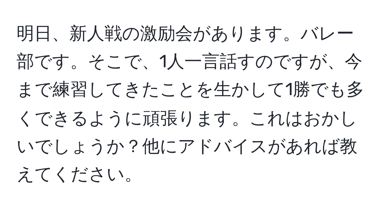 明日、新人戦の激励会があります。バレー部です。そこで、1人一言話すのですが、今まで練習してきたことを生かして1勝でも多くできるように頑張ります。これはおかしいでしょうか？他にアドバイスがあれば教えてください。