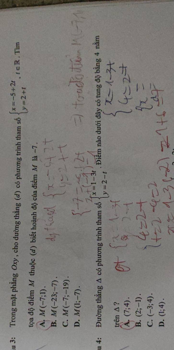 du 3: Trong mặt phẳng Oxy, cho dường thẳng (d) có phương trình tham số beginarrayl x=-5+2t y=2+tendarray.  ,t∈ R. . Tìm
tọa độ điểm M thuộc (d) biết hoành độ của điểm M là −7.
A. M(-7;1).
B. M(-23;-7).
C. M(-7;-19).
D. M(1;-7). 
u 4: Đường thẳng △ chat O phương trình tham số beginarrayl x=1-3t y=2-tendarray.. Điểm nào dưới đây có tung độ bằng 4 nằm
trên 1 ?
A. (7;4).
B. (2;-1).
C. (-3;4).
D. (1;4).