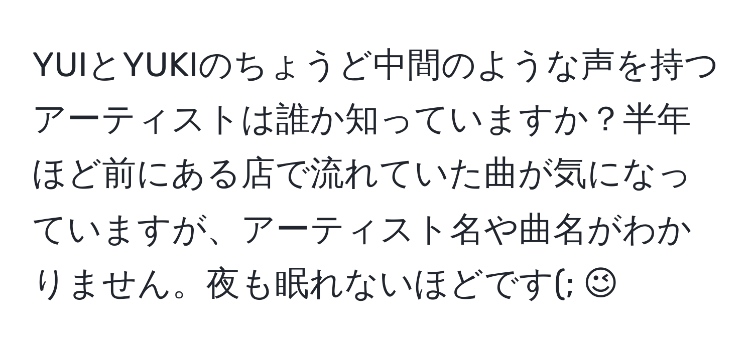 YUIとYUKIのちょうど中間のような声を持つアーティストは誰か知っていますか？半年ほど前にある店で流れていた曲が気になっていますが、アーティスト名や曲名がわかりません。夜も眠れないほどです(; ;)