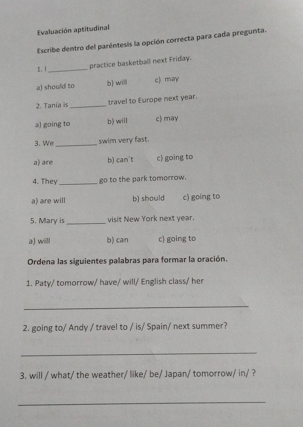 Evaluación aptitudinal
Escribe dentro del paréntesis la opción correcta para cada pregunta.
1. I_
practice basketball next Friday.
a) should to b) will c) may
2. Tania is _travel to Europe next year.
a) going to b) will c) may
3. We_ swim very fast.
a) are b) can't c) going to
4. They _go to the park tomorrow.
a) are will b) should c) going to
5. Mary is_ visit New York next year.
a) will b) can c) going to
Ordena las siguientes palabras para formar la oración.
1. Paty/ tomorrow/ have/ will/ English class/ her
_
2. going to/ Andy / travel to / is/ Spain/ next summer?
_
3. will / what/ the weather/ like/ be/ Japan/ tomorrow/ in/ ?
_