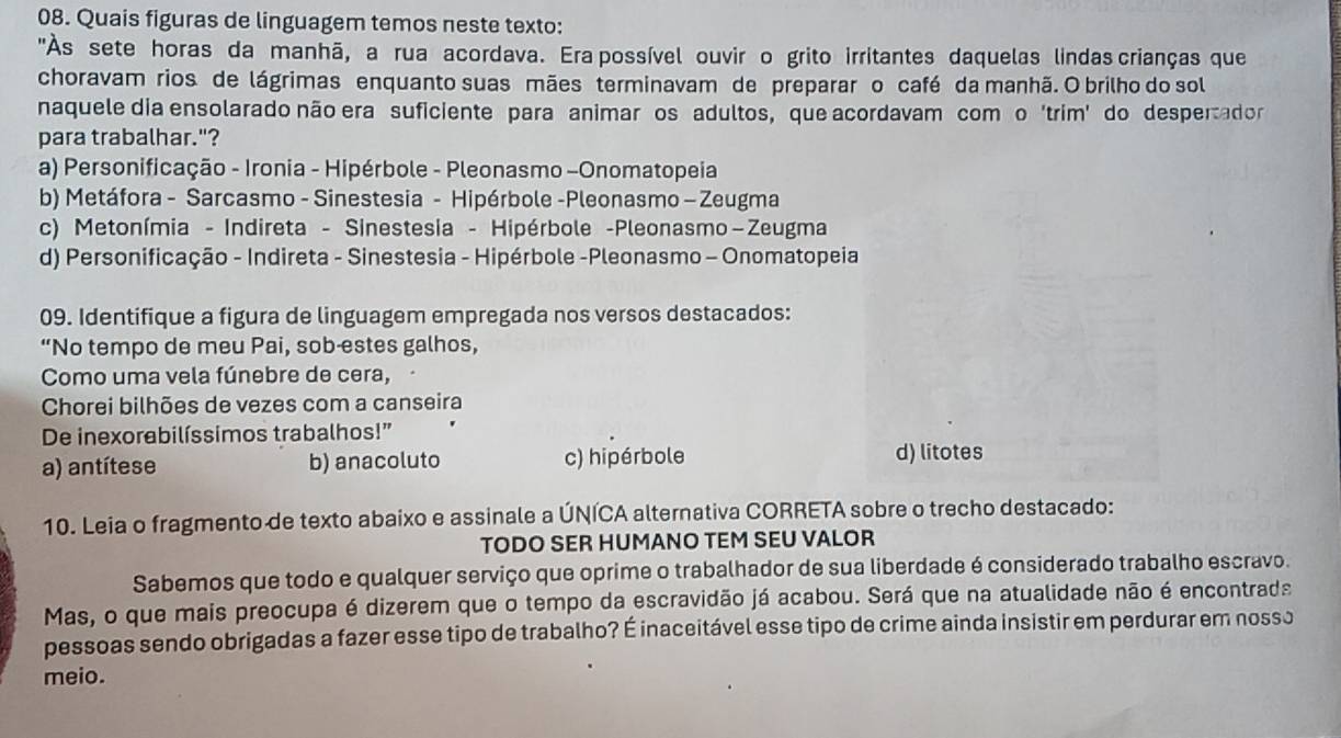 Quais figuras de linguagem temos neste texto:
"Às sete horas da manhã, a rua acordava. Era possível ouvirço grito irritantes daquelas lindas crianças que
choravam rios de lágrimas enquanto suas mães terminavam de preparar o café da manhã. O brilho do sol
naquele dia ensolarado não era suficiente para animar os adultos, que acordavam comço 'trim' do despertador
para trabalhar."?
a) Personificação - Ironia - Hipérbole - Pleonasmo -Onomatopeia
b) Metáfora - Sarcasmo - Sinestesia - Hipérbole -Pleonasmo - Zeugma
c) Metonímia - Indireta - Sinestesia - Hipérbole -Pleonasmo−Zeugma
d) Personificação - Indireta - Sinestesia - Hipérbole -Pleonasmo - Onomatopeia
09. Identifique a figura de linguagem empregada nos versos destacados:
“No tempo de meu Pai, sob-estes galhos,
Como uma vela fúnebre de cera,
Chorei bilhões de vezes com a canseira
De inexorabilíssimos trabalhos!”
a) antítese b) anacoluto c) hipérbole
d) litotes
10. Leia o fragmento de texto abaixo e assinale a ÚNÍCA alternativa CORRETA sobre o trecho destacado:
TODO SER HUMANO TEM SEU VALOR
Sabemos que todo e qualquer serviço que oprime o trabalhador de sua liberdade é considerado trabalho escravo.
Mas, o que mais preocupa é dizerem que o tempo da escravidão já acabou. Será que na atualidade não é encontrada
pessoas sendo obrigadas a fazer esse tipo de trabalho? É inaceitável esse tipo de crime ainda insistir em perdurar em nosso
meio.