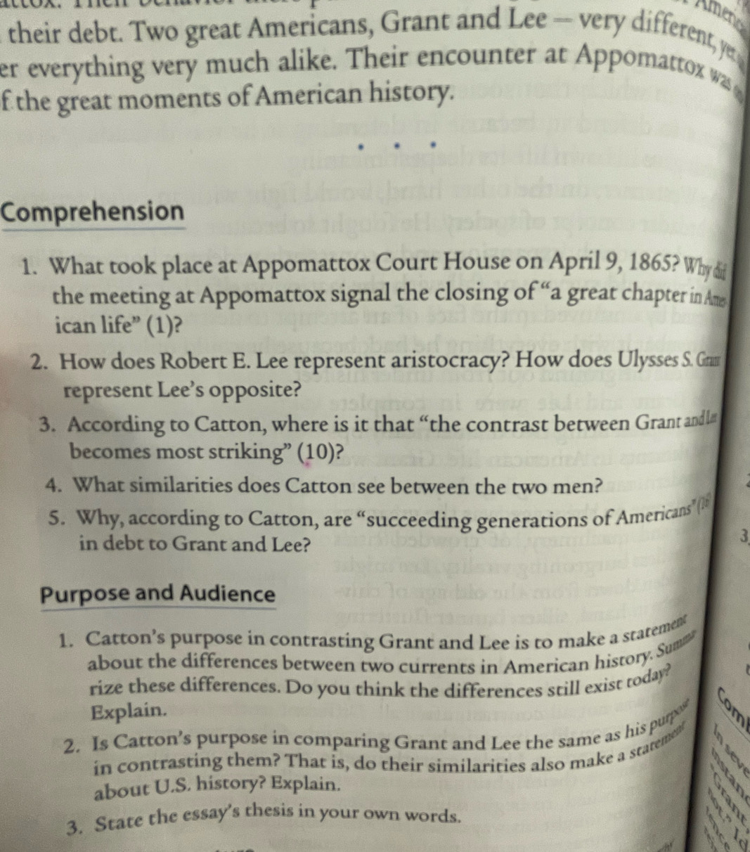 Ameno 
their debt. Two great Americans, Grant and Lee -- very different, yu 
er everything very much alike. Their encounter at Appomattox was 
f the great moments of American history. 
Comprehension 
1. What took place at Appomattox Court House on April 9, 1865? Why di 
the meeting at Appomattox signal the closing of “a great chapter in Ams 
ican life” (1)? 
2. How does Robert E. Lee represent aristocracy? How does Ulysses S. Gram 
represent Lee’s opposite? 
3. According to Catton, where is it that “the contrast between Grant andl# 
becomes most striking” (10)? 
4. What similarities does Catton see between the two men? 
5. Why, according to Catton, are “succeeding generations of Americans” 
in debt to Grant and Lee? 
3 
Purpose and Audience 
1. Catton’s purpose in contrasting Grant and Lee is to make a statement 
about the differences between two currents in American history. Sum 
rize these differences. Do you think the differences still exist today? 
Explain. 
2. Is Catton’s purpose in comparing Grant and Lee the same as his purpo 
B 
in contrasting them? That is, do their similarities also make a statement 
about U.S. history? Explain. 

3. State the essay's thesis in your own words. 
9 

A.