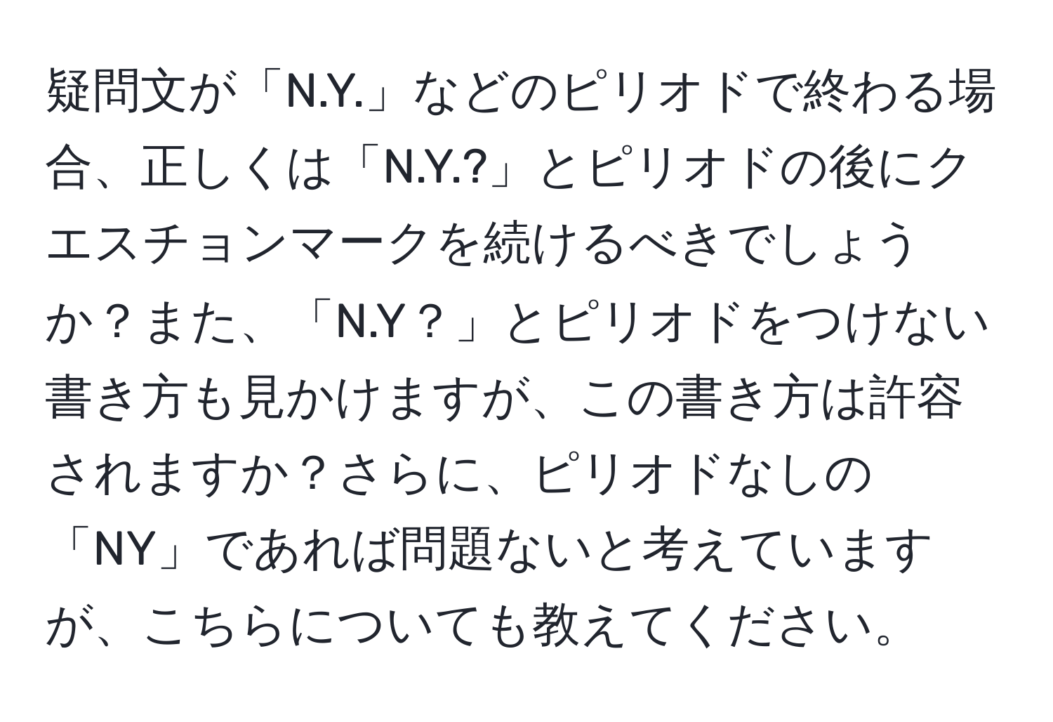 疑問文が「N.Y.」などのピリオドで終わる場合、正しくは「N.Y.?」とピリオドの後にクエスチョンマークを続けるべきでしょうか？また、「N.Y？」とピリオドをつけない書き方も見かけますが、この書き方は許容されますか？さらに、ピリオドなしの「NY」であれば問題ないと考えていますが、こちらについても教えてください。