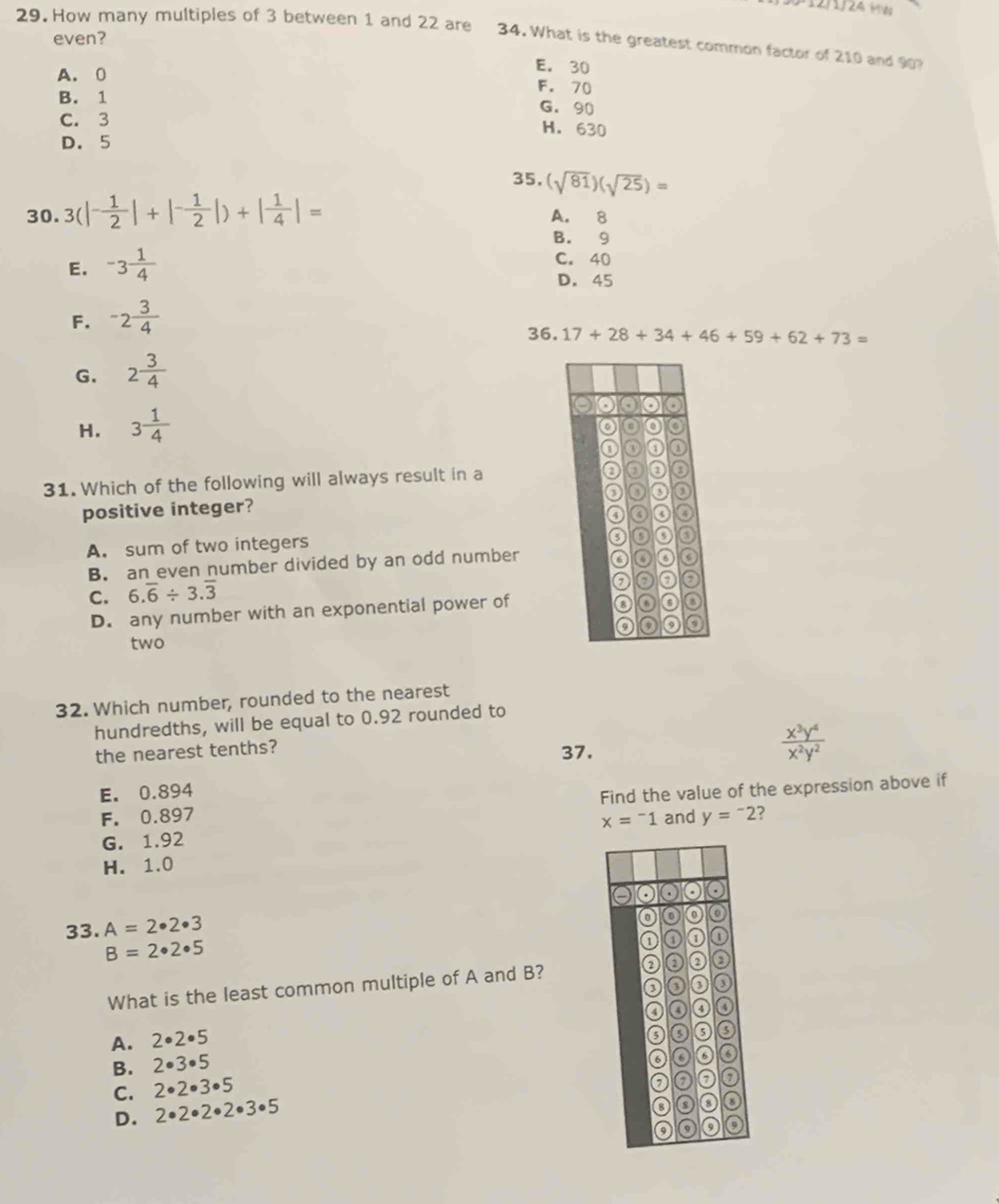 12/1/24 H
29. How many multiples of 3 between 1 and 22 are 34. What is the greatest common factor of 210 and 90
even?
A. 0
E. 30
F. 70
B. 1 G. 90
C. 3
H. 630
D. 5
35. (sqrt(81))(sqrt(25))=
30.3 (|- 1/2 |+|- 1/2 |)+| 1/4 |= A. 8
B. 9
E. -3 1/4  C. 40
D. 45
F. -2 3/4 
36. 17+28+34+46+59+62+73=
G. 2 3/4 
H. 3 1/4 
o o o
o o o o
0 o i o
31. Which of the following will always result in a o a
positive integer? o o o o
o 。
A. sum of two integers
o o
B. an even number divided by an odd number
a o
C. 6.overline 6/ 3.overline 3
② o ②
D. any number with an exponential power of o o
o
two
32. Which number, rounded to the nearest
hundredths, will be equal to 0.92 rounded to
the nearest tenths?
37.
 x^3y^4/x^2y^2 
E. 0.894
F. 0.897 Find the value of the expression above if
x=^-1
G. 1.92 and y=^-2 2
H. 1.0
33. A=2· 2· 3. a
o o 0 o
B=2· 2· 5
0 0 1 o
What is the least common multiple of A and B? 2
o
o
A. 2· 2· 5
0
B. 2· 3· 5
o a 6
C. 2· 2· 3· 5
0 o a
D. 2· 2· 2· 2· 3· 5
3
a
9