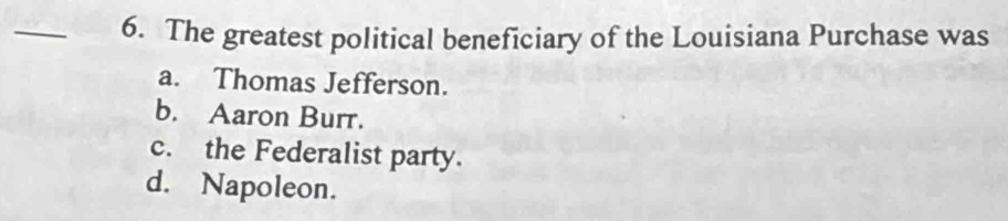 The greatest political beneficiary of the Louisiana Purchase was
a. Thomas Jefferson.
b. Aaron Burr.
c. the Federalist party.
d. Napoleon.