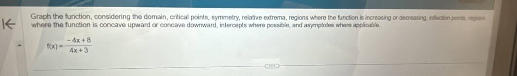 Graph the function, considering the domain, critical points, symmetry, relative extrema, regions where the function is increasing or decreasing, inflection points, regions 
where the function is concave upward or concave downward, intercepts where possible, and asymptotes where applicable.
f(x)= (-4x+8)/4x+3 