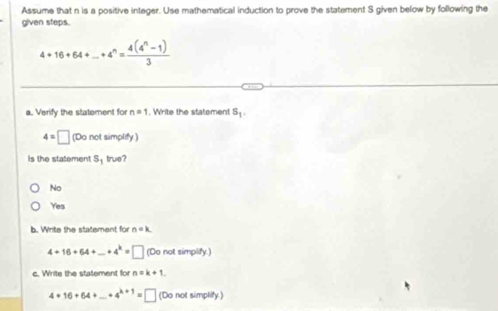 Assume that n is a positive integer. Use mathematical induction to prove the statement S given below by following the
given steps.
4+16+64+...+4^n= (4(4^n-1))/3 
a. Verify the statement for n=1. Write the statement S_1.
4=□ (Do not simplify.)
is the statement S_1 true?
No
Yes
b. Write the statement for n=k
4+16+64+_ +4^k=□ (Do not simplify.)
c. Write the statement for n=k+1.
4+16+64+_ +4^(k+1)=□ (Do not simplify.)