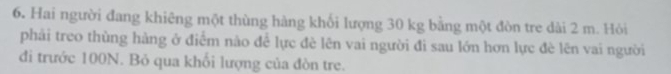 Hai người đang khiêng một thùng hàng khối lượng 30 kg bằng một đòn tre dài 2 m. Hỏi 
phải treo thùng hàng ở điểm nào để lực đè lên vai người đì sau lớn hơn lực đè lên vai người 
đi trước 100N. Bỏ qua khổi lượng của đòn tre.