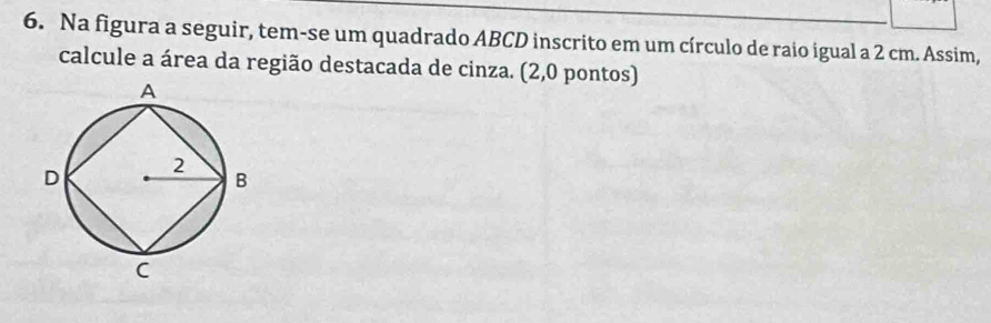 Na figura a seguir, tem-se um quadrado ABCD inscrito em um círculo de raio igual a 2 cm. Assim, 
calcule a área da região destacada de cinza. (2,0 pontos)