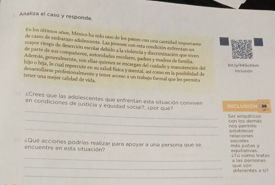 Analiza el caso y responde. 
En los últimos años, México ha sido uno de los países con una cantidad importante 
de casos de embarazo adolescente. Las jóvenes con esta condición enfrentan un 
mayor riesgo de deserción escolar debido a la violencia y discriminación que viven 
de parte de sus compañeros, autoridades escolares, padres y madres de familia. 
Además, generalmente, son ellas quienes se encargan del cuidado y manutención del 
bit.ly/44GcKkm 
hijo o hija, lo cual repercute en su salud física y mental, así como en la posibilidad de 
Inclusión 
desarrollarse profesionalmente y tener acceso a un trabajo formal que les permita 
tener una mejor calidad de vida. 
¿Crees que las adolescentes que enfrentan esta situación conviven 
_ 
en condiciones de justicia y equidad social?, ¿por qué? 
nclusión 
_ 
Ser empáticos 
con los demás 
_ 
nos permite 
establecer 
relaciones 
sociales 
b ¿Qué acciones podrías realizar para apoyar a una persona que se más justas y 
encuentre en esta situación? 
equitativas 
_ 
¿Tú cómo tratas 
a las personas 
_que son 
diferentes a ti? 
_