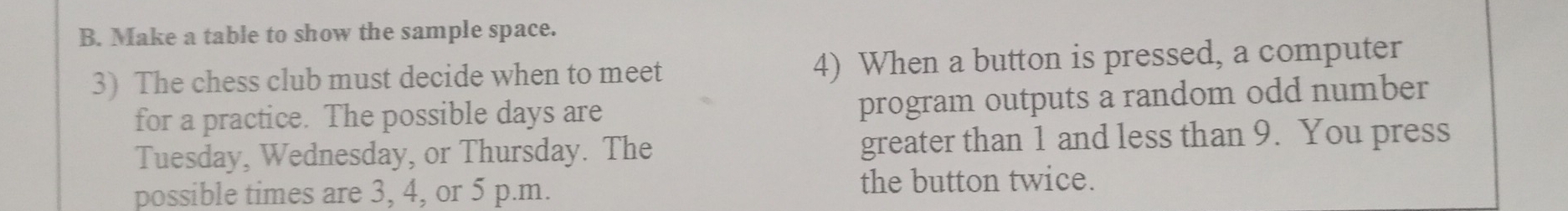 Make a table to show the sample space. 
3) The chess club must decide when to meet 4) When a button is pressed, a computer 
for a practice. The possible days are 
program outputs a random odd number 
Tuesday, Wednesday, or Thursday. The greater than 1 and less than 9. You press 
possible times are 3, 4, or 5 p.m. the button twice.