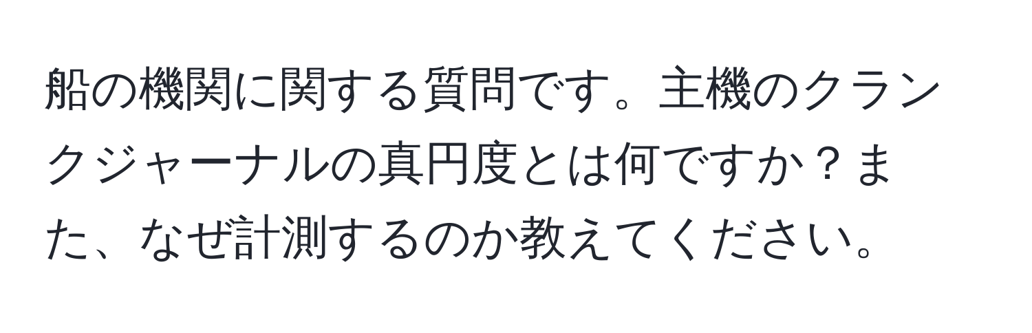 船の機関に関する質問です。主機のクランクジャーナルの真円度とは何ですか？また、なぜ計測するのか教えてください。