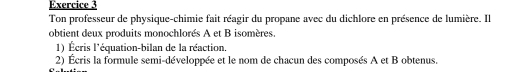 Ton professeur de physique-chimie fait réagir du propane avec du dichlore en présence de lumière. Il 
obtient deux produits monochlorés A et B isomères. 
1) Écris l'équation-bilan de la réaction. 
2) Écris la formule semi-développée et le nom de chacun des composés A et B obtenus.