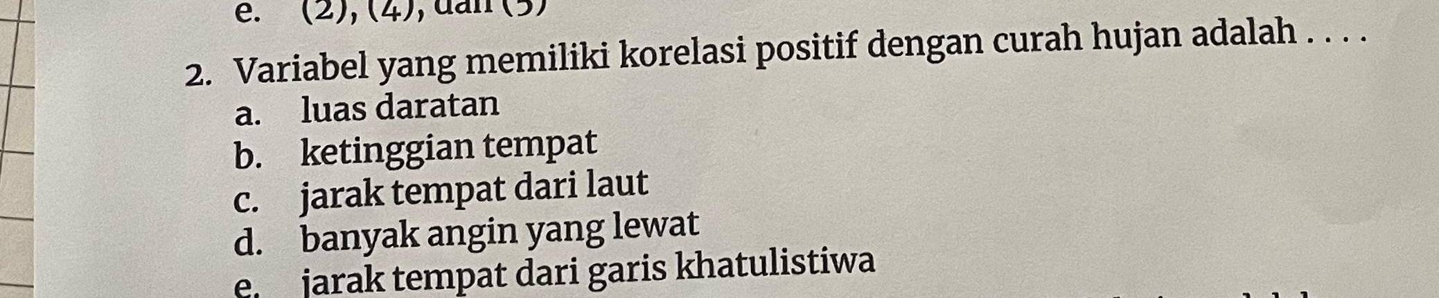 (2), (4), dan (5)
2. Variabel yang memiliki korelasi positif dengan curah hujan adalah . . . .
a. luas daratan
b. ketinggian tempat
c. jarak tempat dari laut
d. banyak angin yang lewat
e jarak tempat dari garis khatulistiwa