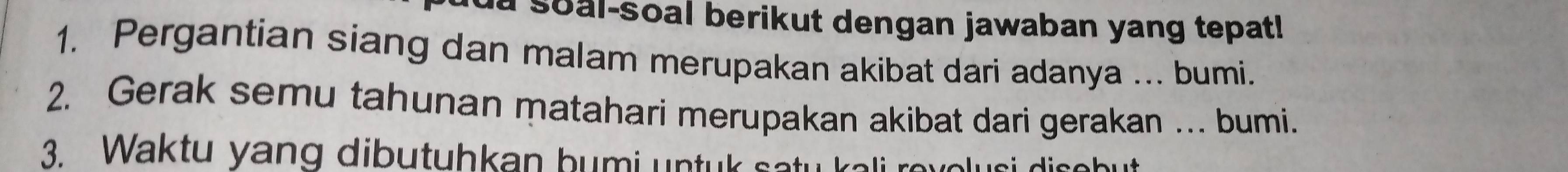 a soal-soal berikut dengan jawaban yang tepat! 
1. Pergantian siang dan malam merupakan akibat dari adanya ... bumi. 
2. Gerak semu tahunan matahari merupakan akibat dari gerakan … bumi. 
3. Waktu yang dibutuhkan bumi untuk satu kali revolusi disebut