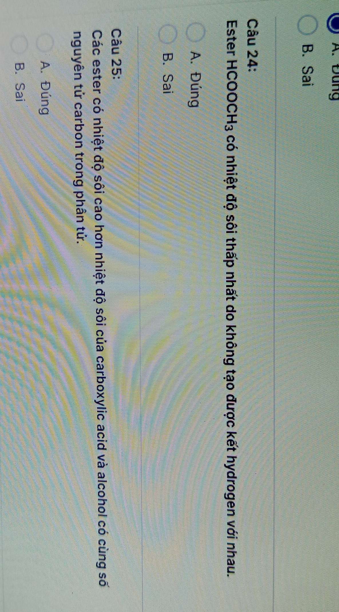 A. Đung
B. Sai
Câu 24:
Ester H COOCH_3 có nhiệt độ sôi thấp nhất do không tạo được kết hydrogen với nhau.
A. Đúng
B. Sai
Câu 25:
Các ester có nhiệt độ sôi cao hơn nhiệt độ sôi của carboxylic acid và alcohol có cùng số
nguyên tử carbon trong phân tử.
A. Đúng
B. Sai