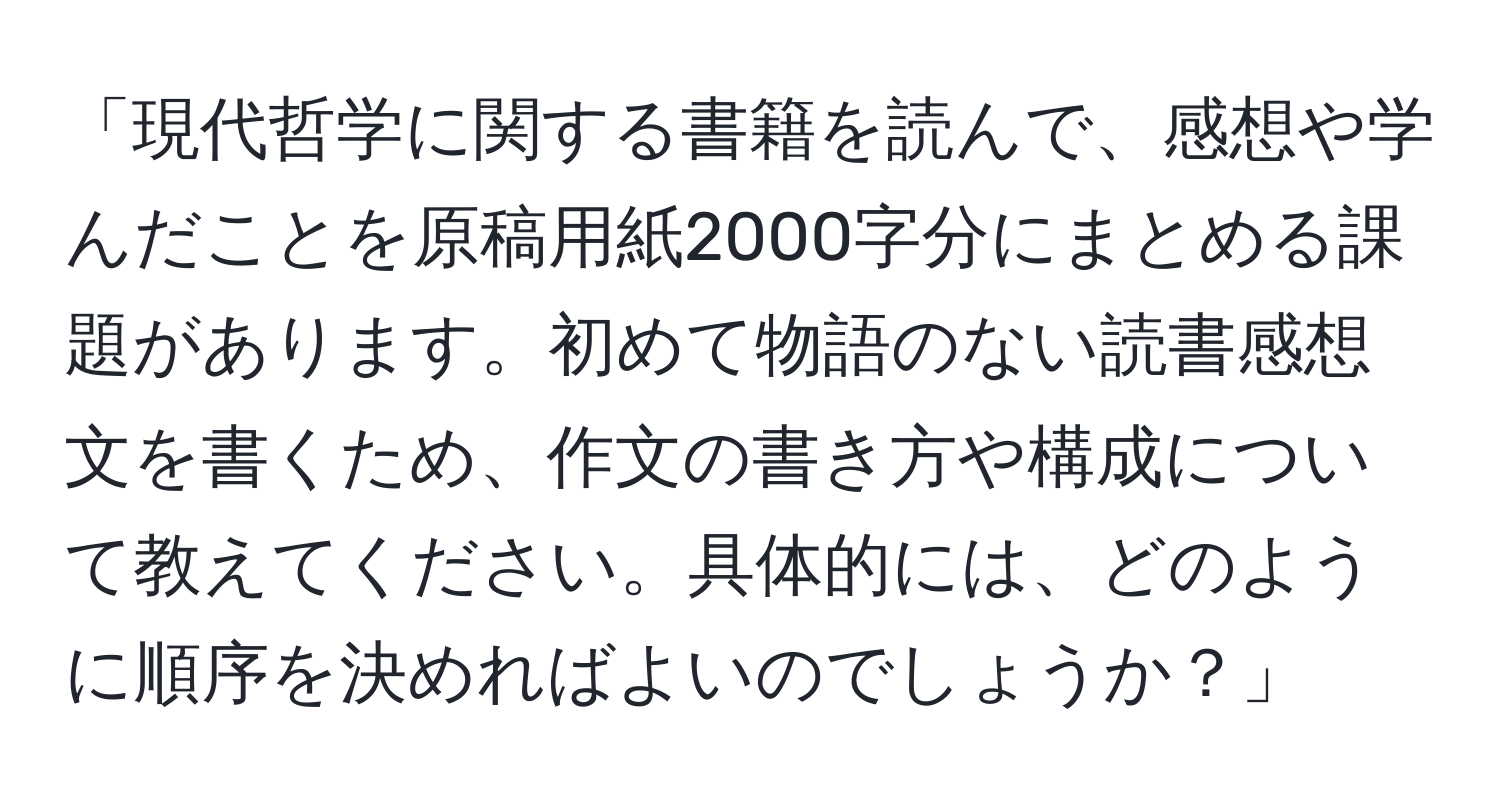 「現代哲学に関する書籍を読んで、感想や学んだことを原稿用紙2000字分にまとめる課題があります。初めて物語のない読書感想文を書くため、作文の書き方や構成について教えてください。具体的には、どのように順序を決めればよいのでしょうか？」