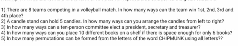 There are 8 teams competing in a volleyball match. In how many ways can the team win 1st, 2nd, 3rd and
4th place? 
2) A candle stand can hold 5 candles. In how many ways can you arrange the candles from left to right? 
3) In how many ways can a ten-person committee elect a president, secretary and treasurer? 
4) In how many ways can you place 10 different books on a shelf if there is space enough for only 6 books? 
5) In how many permutations can be formed from the letters of the word CHIPMUNK using all letters??