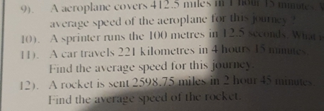 9). A aeroplane covers 412.5 miles in 1 hour 15 mimates
average speed of the aeroplane for this journey ? 
10). A sprinter runs the 100 metres in 12.5 seconds. What i 
11). A car travels 221 kilometres in 4 hours 15 minutes. 
Find the average speed for this journey. 
12). A rocket is sent 2598.75 miles in 2 hour 45 minutes
Find the average speed of the rocket.