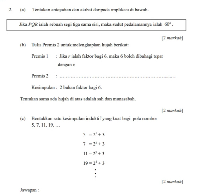 Tentukan antejadian dan akibat daripada implikasi di bawah. 
Jika PQR ialah sebuah segi tiga sama sisi, maka sudut pedalamannya ialah 60°. 
[2 markah] 
(b) Tulis Premis 2 untuk melengkapkan hujah berikut: 
Premis 1 : Jika / ialah faktor bagi 6, maka 6 boleh dibahagi tepat 
dengan /: 
Premis 2 :_ 
Kesimpulan : 2 bukan faktor bagi 6. 
Tentukan sama ada hujah di atas adalah sah dan munasabah. 
[2 markah] 
(c) Bentukkan satu kesimpulan induktif yang kuat bagi pola nombor
5, 7, 11, 19, …
5=2^1+3
7=2^2+3
11=2^3+3
19=2^4+3
[2 markah] 
Jawapan :