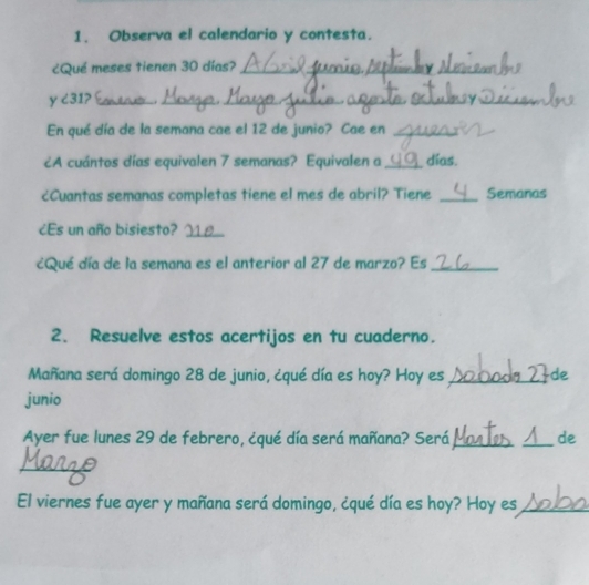 Observa el calendario y contesta. 
¿Qué meses tienen 30 días?_ 
y ८31? _._ ._ 
En qué día de la semana cae el 12 de junio? Cae en_ 
¿A cuántos días equivalen 7 semanas? Equivalen a _días. 
¿Cuantas semanas completas tiene el mes de abril? Tiene _Semanas 
¿Es un año bisiesto?_ 
¿Qué día de la semana es el anterior al 27 de marzo? Es_ 
2. Resuelve estos acertijos en tu cuaderno. 
Mañana será domingo 28 de junio, ¿qué día es hoy? Hoy es _de 
junio 
Ayer fue lunes 29 de febrero, ¿qué día será mañana? Será __de 
_ 
El viernes fue ayer y mañana será domingo, ¿qué día es hoy? Hoy es_