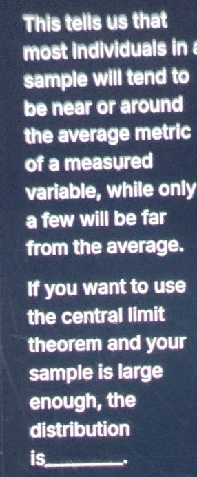 This tells us that 
most individuals in 
sample will tend to 
be near or around 
the average metric 
of a measured 
variable, while only 
a few will be far 
from the average. 
If you want to use 
the central limit 
theorem and your 
sample is large 
enough, the 
distribution 
is_ 
.