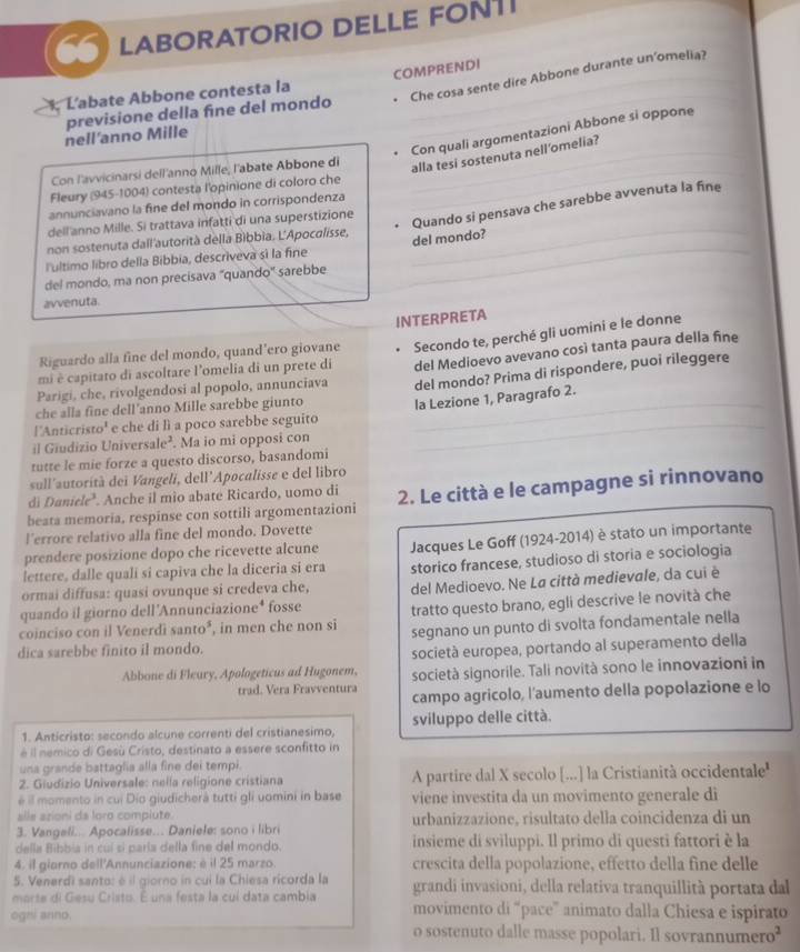 LABORATORIO DELLE FONTI
L'abate Abbone contesta la COMPRENDI
nell’anno Mille previsione della fine del mondo . Che cosa sente dire Abbone durante un'omelia?
Con quali argomentazioni Abbone si oppone
Con l'avvicinarsi dell'anno Mille; l'abate Abbone di
_alla tesi sostenuta nell'omelia?_
Fleury (945-1004) contesta l'opinione di coloro che_
Quando si pensava che sarebbe avvenuta la fine
annunciavano la fine del mondo in corrispondenza
dell anno Mille. Si trattava infatti di una superstizione
non sostenuta dall'autorità della Bìbbia. L'Apocalisse,
del mondo?
lultimo libro della Bibbia, descriveva sí la fine
_
del mondo, ma non precisava "quando" sarebbe
_
avvenuta.
INTERPRETA
Riguardo alla fine del mondo, quand’ero giovane Secondo te, perché gli uomini e le donne
Parigi, che, rivolgendosi al popolo, annunciava del Medioevo avevano così tanta paura della fine
mi è capitato di ascoltare l’omelia di un prete di
_
che alla fine dell’anno Mille sarebbe giunto del mondo? Prima di rispondere, puoi rileggere
l'Anticristo' e che di lì a poco sarebbe seguito _la Lezione 1, Paragrafo 2.
il Giudizio Universale² . Ma io mi opposi con
tutte le mie forze a questo discorso, basandomi
sull'autorità dei Vangeli, dell’Apocalisse e del libro
di Daniele’. Anche il mio abate Ricardo, uomo di
beata memoria, respinse con sottili argomentazioni 2. Le città e le campagne si rinnovano
l’errore relativo alla fine del mondo. Dovette
prendere posizione dopo che ricevette alcune
lettere, dalle quali si capiva che la diceria si era Jacques Le Goff (1924-2014) è stato un importante
ormai diffusa: quasi ovunque si credeva che, storico francese, studioso di storia e sociologia
quando il giorno dell'Annunciazione* fosse del Medioevo. Ne La città medievale, da cui è
tratto questo brano, egli descrive le novità che
coinciso con il Venerdi    , in men che non si segnano un punto di svolta fondamentale nella
6 '。 
dica sarebbe finito il mondo.
società europea, portando al superamento della
Abbone di Fleury, Apologeticus ad Hugonem, società signorile. Tali novità sono le innovazioni in
trad. Vera Fravventura campo agricolo, l'aumento della popolazione e lo
1. Anticristo: secondo alcune correnti del cristianesimo, sviluppo delle città.
é il nemico di Gesù Cristo, destinato a essere sconfitto in
una grande battaglia alla fine dei tempi.
2. Giudizio Universale: nella religione cristiana A partire dal X secolo [...] la Cristianità occidentale'
é il momento in cui Dío giudicherà tutti gli uomini in base viene investita da un movimento generale di
alle azioni da loro compiute
3. Vangeli... Apocalisse... Daniele: sono i libri urbanizzazione, risultato della coincidenza di un
della Bibbia in cuí si paría della fine del mondo. insieme di sviluppi. Il primo di questi fattori è la
4. il giorno dell'Annunciazione: è il 25 marzo. crescita della popolazione, effetto della fine delle
5. Venerdi santo: é il giorno in cui la Chiesa ricorda la grandi invasioni, della relativa tranquillità portata dal
marte di Gesu Cristo. É una festa la cuí data cambia movimento di “pace” animato dalla Chiesa e ispirato
ogni anno.
o sostenuto dalle masse popolari. Il sovrannumero²