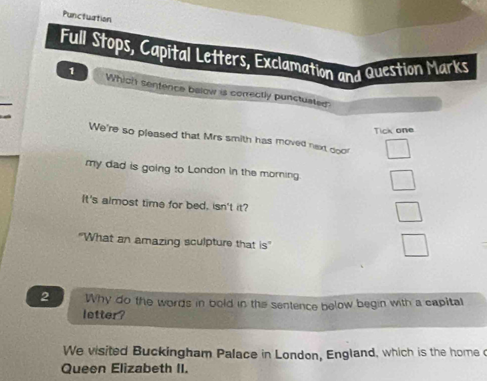 Punctuation 
Full Stops, Capital Letters, Exclamation and Question Marks 
1 Which sentence below is correctly punctuated 
Tick one 
We're so pleased that Mrs smith has moved next door 
my dad is going to London in the morning. 
It's almost time for bed, isn't it? 
"What an amazing sculpture that is" 
2 Why do the words in bold in the sentence below begin with a capital 
letter? 
We visited Buckingham Palace in London, England, which is the home o 
Queen Elizabeth II.