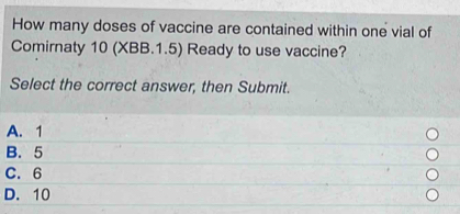 How many doses of vaccine are contained within one vial of
Comirnaty 10 (XBB.1.5) Ready to use vaccine?
Select the correct answer, then Submit.
A. 1
B. 5
C. 6
D. 10