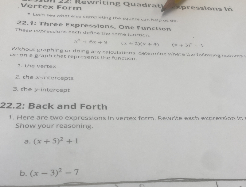 2 2 : R i tin g Qua dr t texpressions in 
Vertex Form 
Let's see what else completing the square can help us do. 
22.1: Three Expressions, One Function 
These expressions each define the same function.
x^2+6x+8 (x+2)(x+4) (x+3)^2-1
Without graphing or doing any calculations, determine where the following features 
be on a graph that represents the function. 
1. the vertex 
2. the x-intercepts 
3. the y-intercept 
22.2: Back and Forth 
1. Here are two expressions in vertex form. Rewrite each expression in s 
Show your reasoning. 
a. (x+5)^2+1
b. (x-3)^2-7