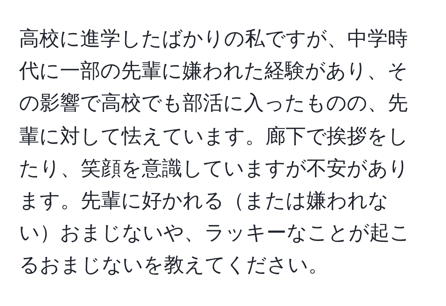 高校に進学したばかりの私ですが、中学時代に一部の先輩に嫌われた経験があり、その影響で高校でも部活に入ったものの、先輩に対して怯えています。廊下で挨拶をしたり、笑顔を意識していますが不安があります。先輩に好かれるまたは嫌われないおまじないや、ラッキーなことが起こるおまじないを教えてください。