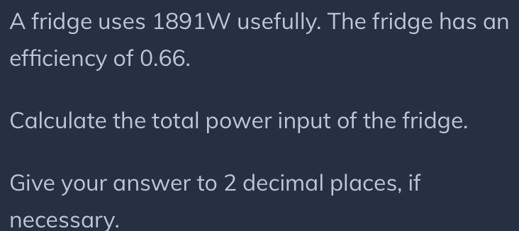 A fridge uses 1891W usefully. The fridge has an 
efficiency of 0.66. 
Calculate the total power input of the fridge. 
Give your answer to 2 decimal places, if 
necessary.