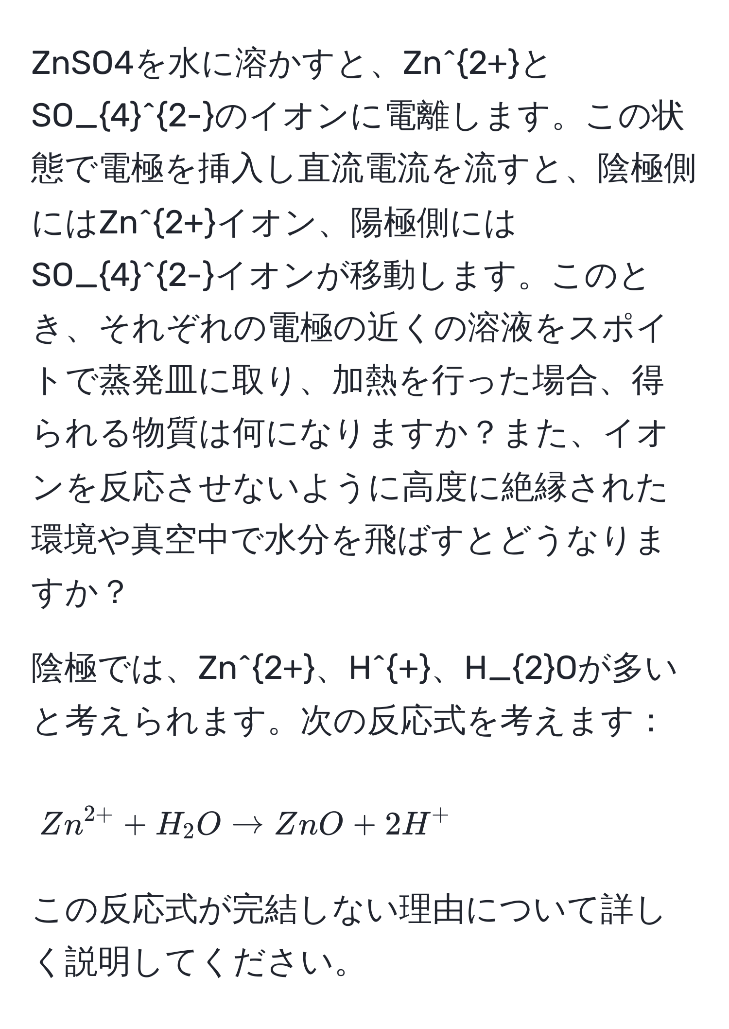 ZnSO4を水に溶かすと、Zn^(2+)とSO_4^((2-)のイオンに電離します。この状態で電極を挿入し直流電流を流すと、陰極側にはZn^2+)イオン、陽極側にはSO_4^((2-)イオンが移動します。このとき、それぞれの電極の近くの溶液をスポイトで蒸発皿に取り、加熱を行った場合、得られる物質は何になりますか？また、イオンを反応させないように高度に絶縁された環境や真空中で水分を飛ばすとどうなりますか？

陰極では、Zn^2+)、H^+、H_2Oが多いと考えられます。次の反応式を考えます：
[ Zn^(2+) + H_2O arrow ZnO + 2H^+ ]
この反応式が完結しない理由について詳しく説明してください。