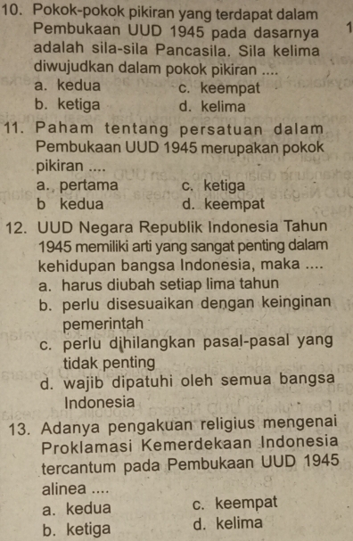 Pokok-pokok pikiran yang terdapat dalam
Pembukaan UUD 1945 pada dasarnya 1
adalah sila-sila Pancasila. Sila kelima
diwujudkan dalam pokok pikiran ....
a. kedua c. keempat
b. ketiga d. kelima
11. Paham tentang persatuan dalam
Pembukaan UUD 1945 merupakan pokok
pikiran ....
a. pertama c. ketiga
b kedua d. keempat
12. UUD Negara Republik Indonesia Tahun
1945 memiliki arti yang sangat penting dalam
kehidupan bangsa Indonesia, maka ....
a. harus diubah setiap lima tahun
b. perlu disesuaikan dengan keinginan
pemerintah
c. perlu dihilangkan pasal-pasal yang
tidak penting
d. wajib dipatuhi oleh semua bangsa
Indonesia
13. Adanya pengakuan religius mengenai
Proklamasi Kemerdekaan Indonesia
tercantum pada Pembukaan UUD 1945
alinea ....
a. kedua c. keempat
b. ketiga d. kelima