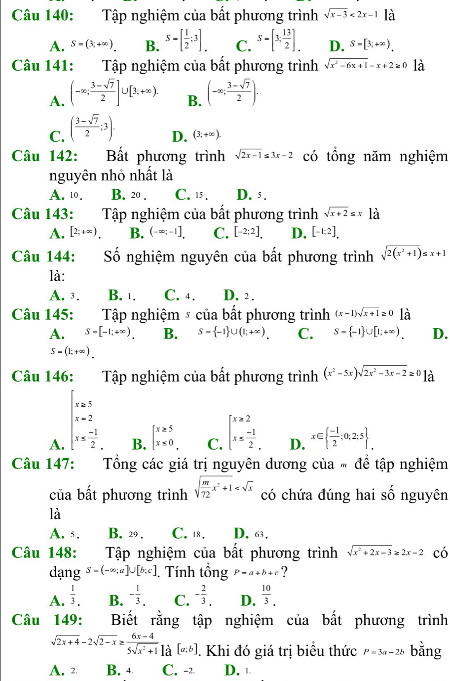 Tập nghiệm của bất phương trình sqrt(x-3)<2x-1</tex> là
A. S=(3;+∈fty ). B. S=[ 1/2 ;3]_. C. S=[3; 13/2 ]_. D. S=[3;+∈fty ).
Câu 141: Tập nghiệm của bất phương trình sqrt(x^2-6x+1)-x+2≥ 0 là
A. (-∈fty ; (3-sqrt(7))/2 ]∪ [3;+∈fty ).
B. (-∈fty ; (3-sqrt(7))/2 ).
C. ( (3-sqrt(7))/2 ;3).
D. (3;+∈fty ).
Câu 142: Bất phương trình sqrt(2x-1)≤ 3x-2 có tổng năm nghiệm
nguyên nhỏ nhất là
A. 10. B. 20 . C. 15 . D. 5.
Câu 143:  Tập nghiệm của bất phương trình sqrt(x+2)≤ x1dot a
A. [2;+∈fty ). B. (-∈fty ;-1]. C. [-2;2]. D. [-1;2].
Câu 144: Số nghiệm nguyên của bất phương trình sqrt(2(x^2+1))≤ x+1
là:
A. 3. B. 1. C. 4. D. 2 .
Câu 145:  Tập nghiệm ⑤ của bất phương trình (x-1)sqrt(x+1)≥ 0 là
A. S=[-1;+∈fty ) B. S= -1 ∪ (1;+∈fty ). C. S= -1 ∪ [1;+∈fty ). D.
S=(1;+∈fty ).
Câu 146: Tập nghiệm của bất phương trình (x^2-5x)sqrt(2x^2-3x-2)≥ 0 là
A. beginarrayl x=5 x=2 x≤slant - 1/2 endarray.
C. beginarrayl x≥ 2 x≤  (-1)/2 .endarray.
B. beginarrayl x≥ 5 x≤ 0endarray. x∈   (-1)/2 ;0;2;5 .
D.
Câu 147:  Tổng các giá trị nguyên dương của # để tập nghiệm
của bất phương trình sqrt(frac m)72x^2+1 có chứa đúng hai số nguyên
là
A. 5. B. 29 . C. 18. D. 63.
Câu 148: Tập nghiệm của bất phương trình sqrt(x^2+2x-3)≥ 2x-2 có
dạng S=(-∈fty ;a]∪ [b;c]. Tính tổng P=a+b+c ?
A.  1/3 . B. - 1/3 . C. - 2/3 . D.  10/3 .
Câu 149: Biết rằng tập nghiệm của bất phương trình
sqrt(2x+4)-2sqrt(2-x)≥  (6x-4)/5sqrt(x^2+1) |a[a;b]. Khi đó giá trị biểu thức P=3a-2b bằng
A. 2. B. 4 C. -2. D. ⊥