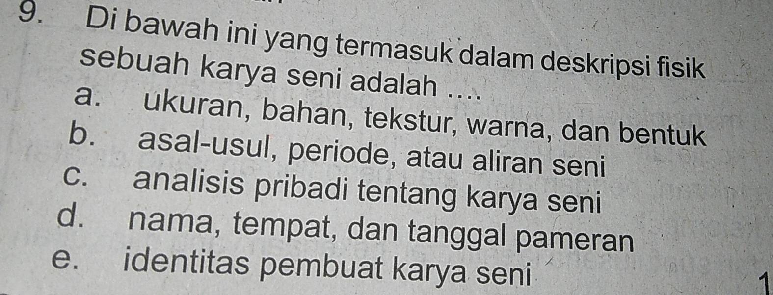 Di bawah ini yang termasuk dalam deskripsi fisik
sebuah karya seni adalah ....
a. ukuran, bahan, tekstur, warna, dan bentuk
b. asal-usul, periode, atau aliran seni
c. analisis pribadi tentang karya seni
d. nama, tempat, dan tanggal pameran
e. identitas pembuat karya seni
1