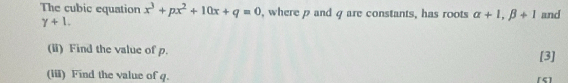 The cubic equation x^3+px^2+10x+q=0 , where p and q are constants, has roots alpha +1, beta +1 and
gamma +1, 
(ii) Find the value of p. 
[3] 
(iii) Find the value of q. [S]