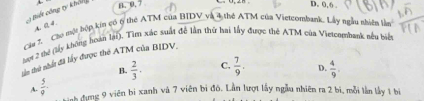 A
:) Biết công ty khôn B. 0, 7
C. 0, 28. D. 0, 6.
A. 0, 4.
Câu 7. Cáo một hộp kín có 6 thẻ ATM của BIDV và 4 thể ATM của Vietcombank. Lây ngẫu nhiên lần
hợt 2 thể (lấy không hoàn lại). Tìm xác suất đề lần thứ hai lấy được thẻ ATM của Vietcombank nếu biết
tầu thứ nhấ đã lấy được thẻ ATM của BIDV.
C.
B.  2/3 .  7/9 .  4/9 . 
D.
A.  5/9 . 
Hh đưng 9 viên bị xanh và 7 viên bị đỏ. Lần lượt lấy ngẫu nhiên ra 2 bị, mỗi lần lầy 1 bị