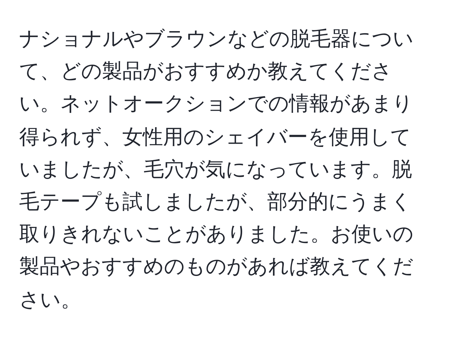 ナショナルやブラウンなどの脱毛器について、どの製品がおすすめか教えてください。ネットオークションでの情報があまり得られず、女性用のシェイバーを使用していましたが、毛穴が気になっています。脱毛テープも試しましたが、部分的にうまく取りきれないことがありました。お使いの製品やおすすめのものがあれば教えてください。