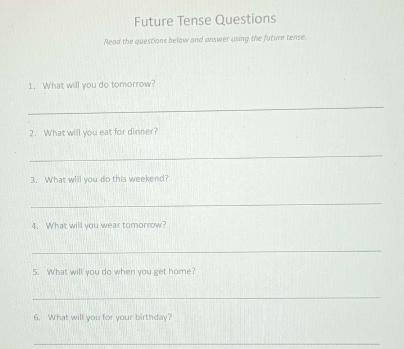 Future Tense Questions 
Read the questions below and answer using the future tense. 
1. What will you do tomorrow? 
_ 
2. What will you eat for dinner? 
_ 
3. What will you do this weekend? 
_ 
4. What will you wear tomorrow? 
_ 
5. What will you do when you get home? 
_ 
6. What will you for your birthday? 
_