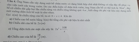 Cầu 4. Ông Nam cần xây dựng một bể chứa nước có dạng hình hộp chữ nhật không có nấp đậy để phục vụ 
cho việc tưới cây trong vườn. Do các điều kiện về diện tích vườn, ông Nam cần bể có thể tích là 36m^3
bể có chiều dài gấp hai lần chiều rộng và chiều rộng không quá 4 m , biết rằng chi phí vật liệu xây dựng mỗi , đáy 
mét vuông diện tích bề mặt là như nhau. 
Gọi x (m) là chiều rộng của bể, ta có 0 . Khi đó 
a) Chiều cao bể nước bằng 3(m) thì tổng chi phí vật liệu là nhỏ nhất 
b) Chiều dải của bề là 2x(m)
c) Tổng diện tích các mặt cần xây là: 2x^2+ 108/x . 
d) Chiều cao của bể là  18/x^2 (m).