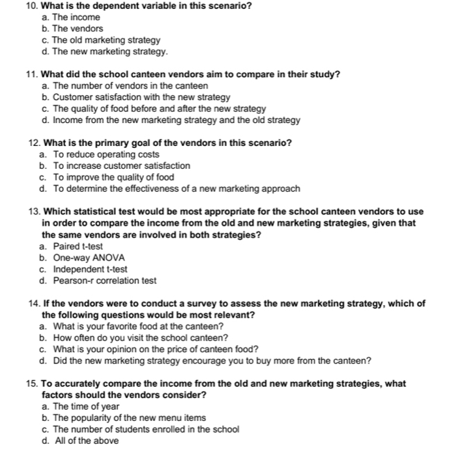 What is the dependent variable in this scenario?
a. The income
b. The vendors
c. The old marketing strategy
d. The new marketing strategy.
11. What did the school canteen vendors aim to compare in their study?
a. The number of vendors in the canteen
b. Customer satisfaction with the new strategy
c. The quality of food before and after the new strategy
d. Income from the new marketing strategy and the old strategy
12. What is the primary goal of the vendors in this scenario?
a. To reduce operating costs
b. To increase customer satisfaction
c. To improve the quality of food
d. To determine the effectiveness of a new marketing approach
13. Which statistical test would be most appropriate for the school canteen vendors to use
in order to compare the income from the old and new marketing strategies, given that
the same vendors are involved in both strategies?
a. Paired t-test
b. One-way ANOVA
c. Independent t-test
d. Pearson-r correlation test
14. If the vendors were to conduct a survey to assess the new marketing strategy, which of
the following questions would be most relevant?
a. What is your favorite food at the canteen?
b. How often do you visit the school canteen?
c. What is your opinion on the price of canteen food?
d. Did the new marketing strategy encourage you to buy more from the canteen?
15. To accurately compare the income from the old and new marketing strategies, what
factors should the vendors consider?
a. The time of year
b. The popularity of the new menu items
c. The number of students enrolled in the school
d. All of the above