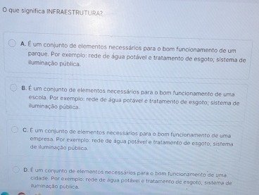 que significa INFRAESTRUTURA?
A. É um conjunto de elementos necessários para o bom funcionamento de um
parque. Por exemplo: rede de água potável e tratamento de esgoto; sistema de
iluminação pública
B. É um conjunto de elementos necessários para o bom funcionamento de uma
escola. Por exempio: rede de água potável e tratamento de esgoto; sistema de
iluminação pública.
C. É um conjunto de elementos necessários para o bom funcionamento de uma
empresa. Por exemplo: rede de água potável e tratamento de esgoto; sistema
de iluminação pública.
D. É um conjunto de elementos recessários para o bom funcionamento de uma
cidade. Por exemplo: rede de água potável e tratamento de esgoto; sistema de
iluminação pública.