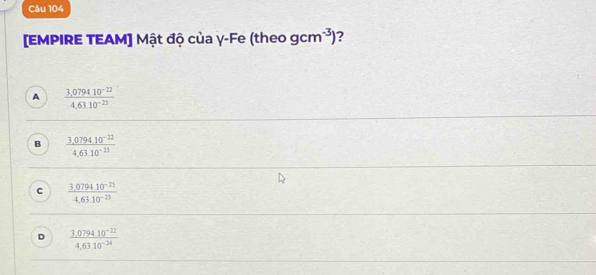 [EMPIRE TEAM] Mật độ của γ-Fe (theo gcm^(-3)) ?
A  (3,079410^(-22))/4,63.10^(-25) 
B  (3,079410^(-22))/4,6310^(-23) 
C  (3.0794.10^(-23))/4.63.10^(-23) 
D  (3.079410^(-22))/4.6310^(-24) 