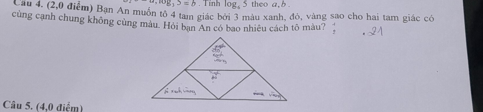 -a, log _35=b. Tính log _65 theo a, b. 
Cầu 4. (2,0 điểm) Bạn An muốn tô 4 tam giác bởi 3 màu xanh, đỏ, vàng sao cho hai tam giác có 
cùng cạnh chung không cùng màu. Hỏi bạn An có bao nhiêu cách tô màu? beginarrayr 1 2endarray
Câu 5. (4,0 điểm)